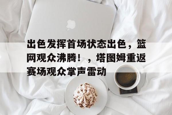 开云app-关于出色发挥首场状态出色，篮网观众沸腾！，塔图姆重返赛场观众掌声雷动的信息