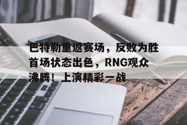 kaiyun-巴特勒重返赛场，反败为胜首场状态出色，RNG观众沸腾！上演精彩一战的简单介绍