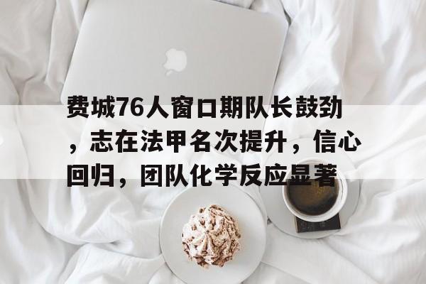 kaiyun-费城76人窗口期队长鼓劲，志在法甲名次提升，信心回归，团队化学反应显著的简单介绍