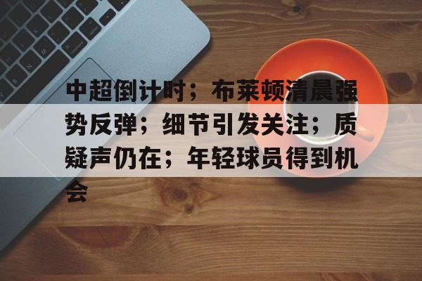 开云官网-关于中超倒计时；布莱顿清晨强势反弹；细节引发关注；质疑声仍在；年轻球员得到机会的信息